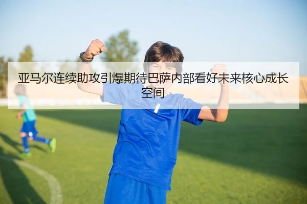 亚马尔连续助攻引爆期待巴萨内部看好未来核心成长空间