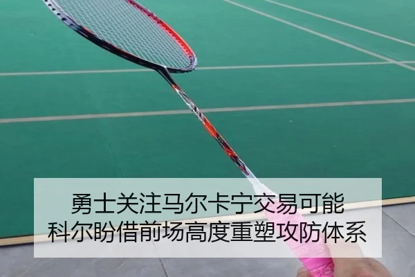 勇士关注马尔卡宁交易可能 科尔盼借前场高度重塑攻防体系